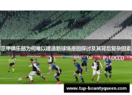 意甲俱乐部为何难以建造新球场原因探讨及其背后复杂因素 意甲俱乐部为何难以建造新球场原因探讨及其背后复杂因素