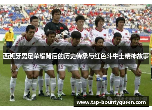 西班牙男足荣耀背后的历史传承与红色斗牛士精神故事 西班牙男足荣耀背后的历史传承与红色斗牛士精神故事
