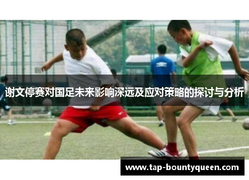 谢文停赛对国足未来影响深远及应对策略的探讨与分析 谢文停赛对国足未来影响深远及应对策略的探讨与分析