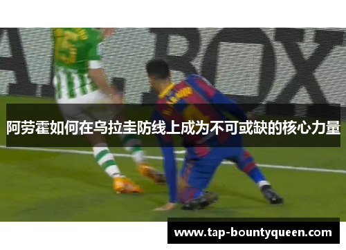 阿劳霍如何在乌拉圭防线上成为不可或缺的核心力量 阿劳霍如何在乌拉圭防线上成为不可或缺的核心力量
