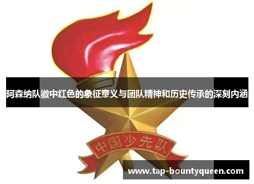阿森纳队徽中红色的象征意义与团队精神和历史传承的深刻内涵 阿森纳队徽中红色的象征意义与团队精神和历史传承的深刻内涵