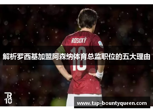 解析罗西基加盟阿森纳体育总监职位的五大理由 解析罗西基加盟阿森纳体育总监职位的五大理由