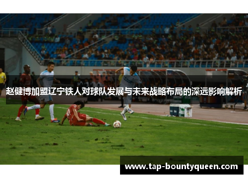 赵健博加盟辽宁铁人对球队发展与未来战略布局的深远影响解析