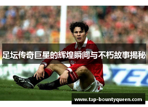 足坛传奇巨星的辉煌瞬间与不朽故事揭秘 足坛传奇巨星的辉煌瞬间与不朽故事揭秘