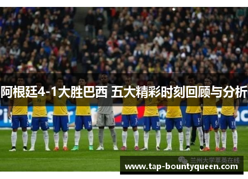 阿根廷4-1大胜巴西 五大精彩时刻回顾与分析