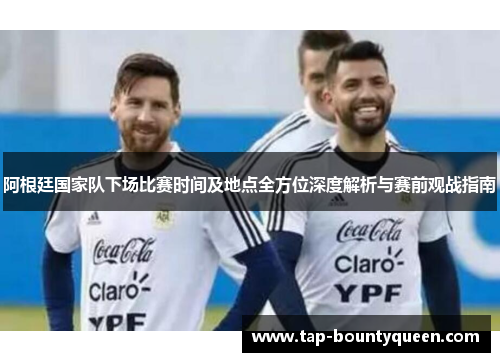 阿根廷国家队下场比赛时间及地点全方位深度解析与赛前观战指南 阿根廷国家队下场比赛时间及地点全方位深度解析与赛前观战指南